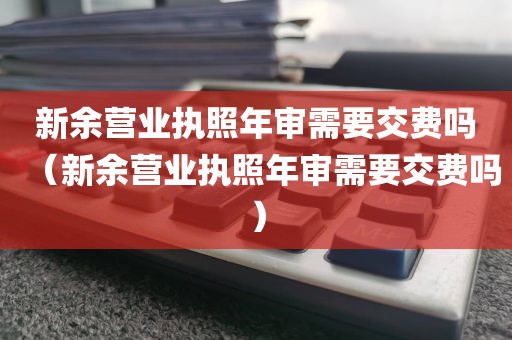新余营业执照年审需要交费吗（新余营业执照年审需要交费吗）
