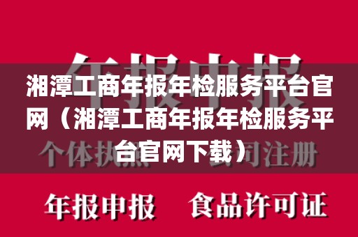 湘潭工商年报年检服务平台官网（湘潭工商年报年检服务平台官网下载）