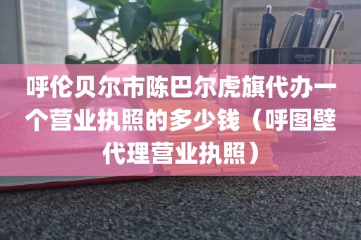 呼伦贝尔市陈巴尔虎旗代办一个营业执照的多少钱（呼图壁代理营业执照）