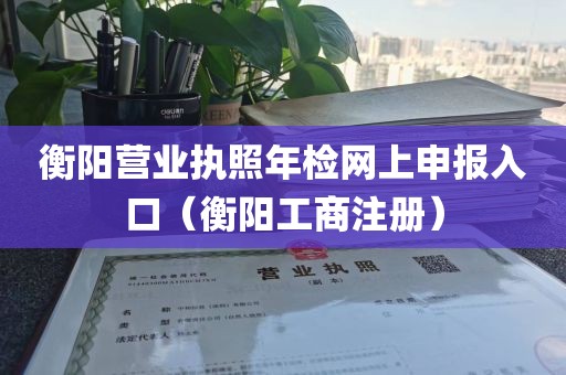 衡阳营业执照年检网上申报入口（衡阳工商注册）