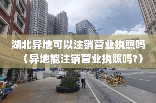 湖北异地可以注销营业执照吗（异地能注销营业执照吗?）