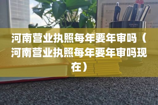 河南营业执照每年要年审吗（河南营业执照每年要年审吗现在）