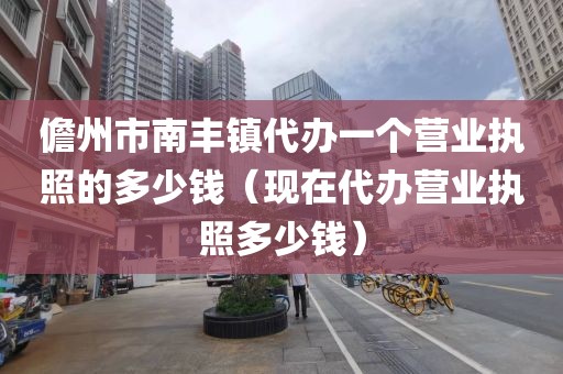 儋州市南丰镇代办一个营业执照的多少钱（现在代办营业执照多少钱）