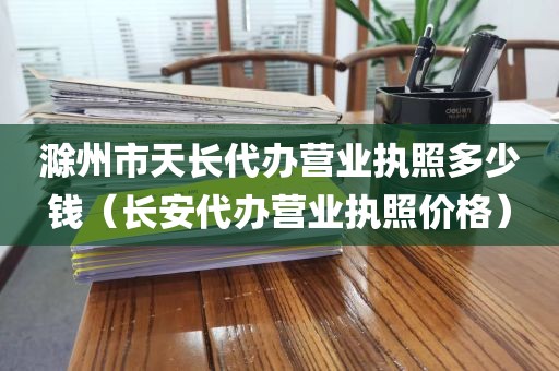 滁州市天长代办营业执照多少钱（长安代办营业执照价格）