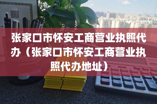 张家口市怀安工商营业执照代办（张家口市怀安工商营业执照代办地址）