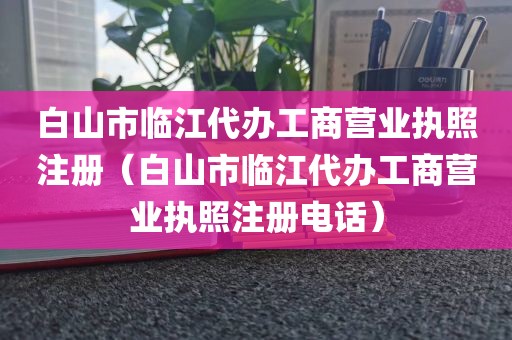 白山市临江代办工商营业执照注册（白山市临江代办工商营业执照注册电话）