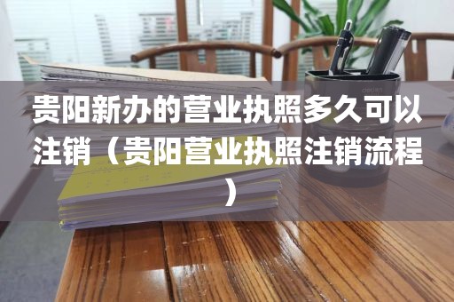 贵阳新办的营业执照多久可以注销(贵阳营业执照注销流程)