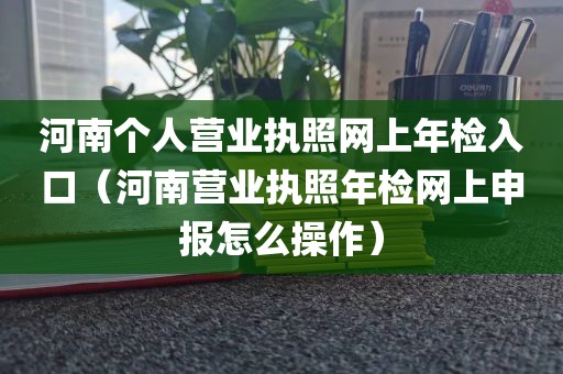 河南个人营业执照网上年检入口（河南营业执照年检网上申报怎么操作）