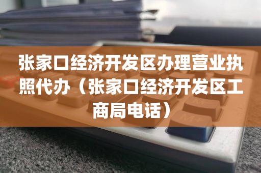 张家口经济开发区办理营业执照代办(张家口经济开发区工商局电话)