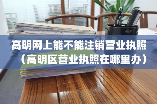 高明网上能不能注销营业执照（高明区营业执照在哪里办）