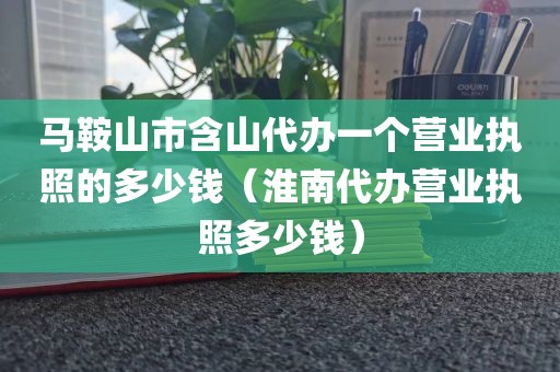 马鞍山市含山代办一个营业执照的多少钱（淮南代办营业执照多少钱）
