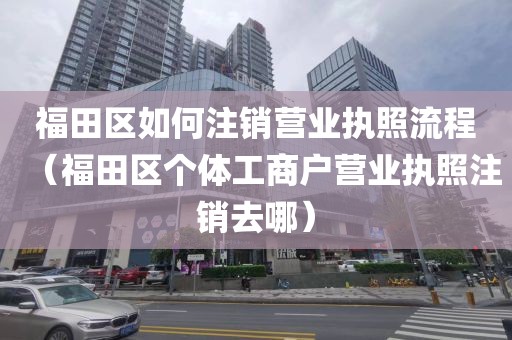 福田区如何注销营业执照流程（福田区个体工商户营业执照注销去哪）