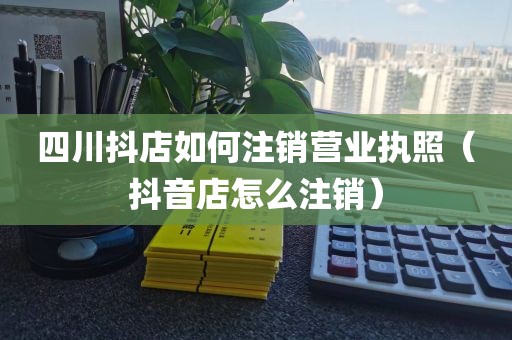 四川抖店如何注销营业执照（抖音店怎么注销）