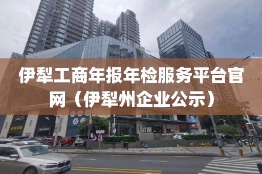 伊犁工商年报年检服务平台官网（伊犁州企业公示）