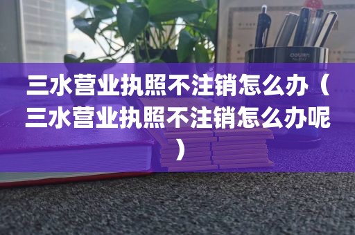 三水营业执照不注销怎么办（三水营业执照不注销怎么办呢）