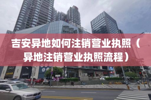 吉安异地如何注销营业执照（异地注销营业执照流程）