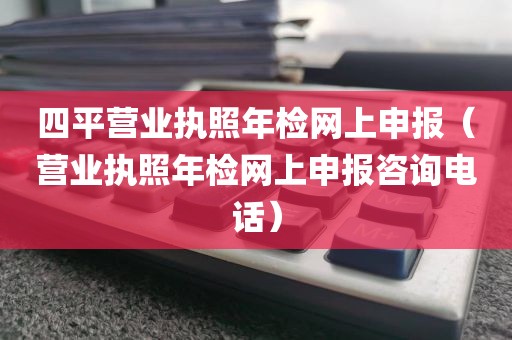 四平营业执照年检网上申报（营业执照年检网上申报咨询电话）