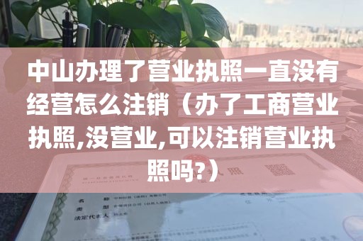 中山办理了营业执照一直没有经营怎么注销（办了工商营业执照,没营业,可以注销营业执照吗?）