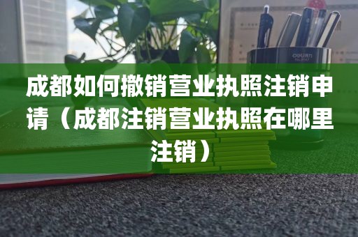 成都如何撤销营业执照注销申请（成都注销营业执照在哪里注销）