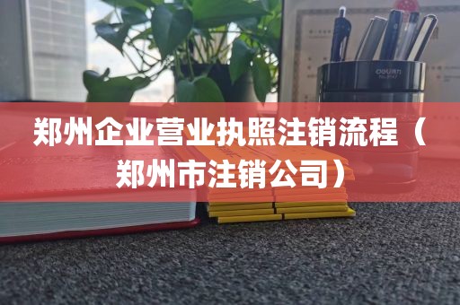 郑州企业营业执照注销流程（郑州市注销公司）