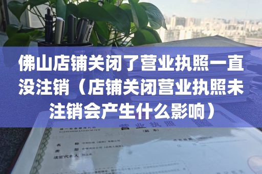 佛山店铺关闭了营业执照一直没注销（店铺关闭营业执照未注销会产生什么影响）