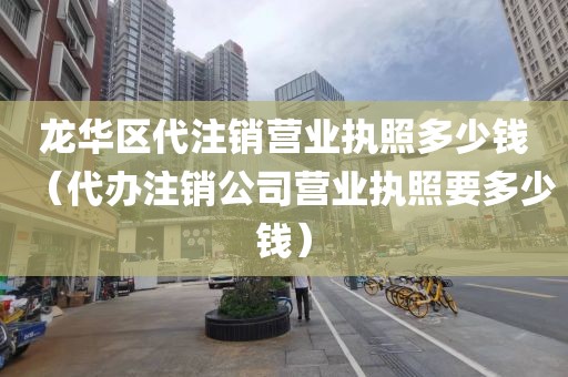 龙华区代注销营业执照多少钱（代办注销公司营业执照要多少钱）