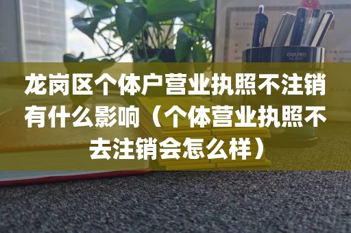 龙岗区个体户营业执照不注销有什么影响（个体营业执照不去注销会怎么样）