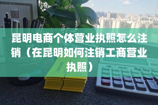 昆明电商个体营业执照怎么注销(在昆明如何注销工商营业执照)