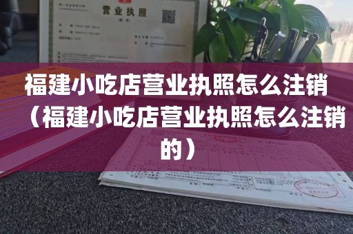 福建小吃店营业执照怎么注销（福建小吃店营业执照怎么注销的）