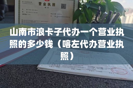 山南市浪卡子代办一个营业执照的多少钱（喀左代办营业执照）