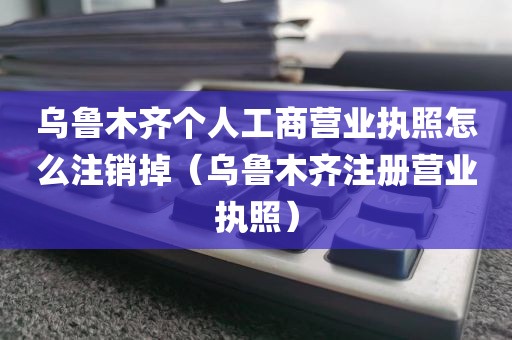 乌鲁木齐个人工商营业执照怎么注销掉（乌鲁木齐注册营业执照）