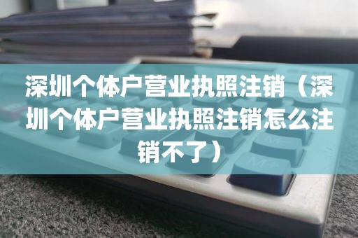 深圳个体户营业执照注销（深圳个体户营业执照注销怎么注销不了）