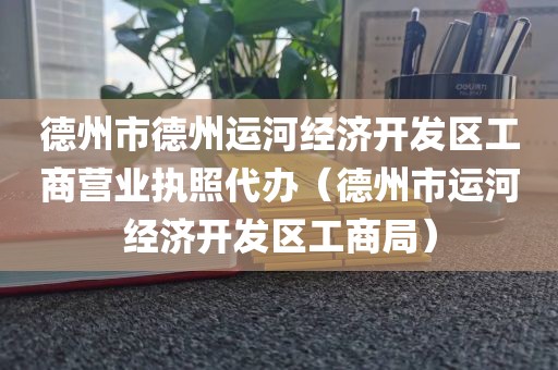 德州市德州运河经济开发区工商营业执照代办（德州市运河经济开发区工商局）