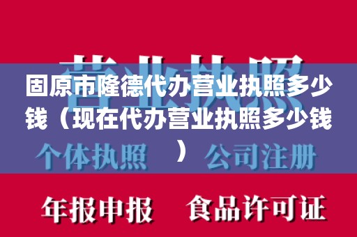 固原市隆德代办营业执照多少钱（现在代办营业执照多少钱）