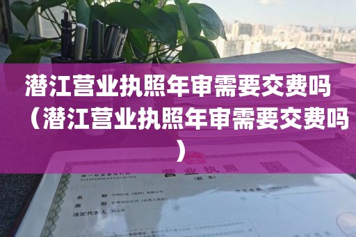 潜江营业执照年审需要交费吗（潜江营业执照年审需要交费吗）