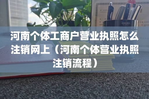 河南个体工商户营业执照怎么注销网上（河南个体营业执照注销流程）