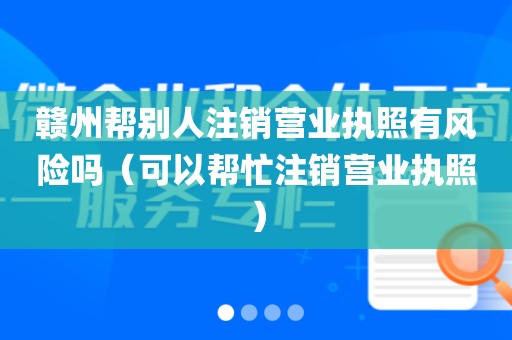 赣州帮别人注销营业执照有风险吗(可以帮忙注销营业执照)