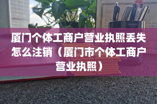 厦门个体工商户营业执照丢失怎么注销(厦门市个体工商户营业执照)