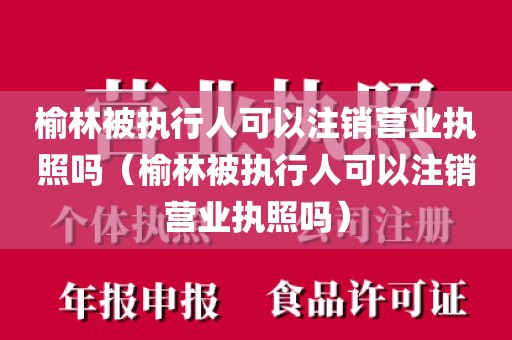 榆林被执行人可以注销营业执照吗(榆林被执行人可以注销营业执照吗)