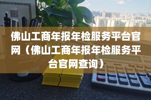 佛山工商年报年检服务平台官网（佛山工商年报年检服务平台官网查询）