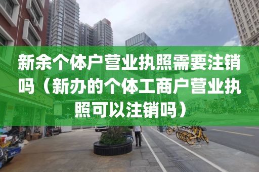 新余个体户营业执照需要注销吗（新办的个体工商户营业执照可以注销吗）