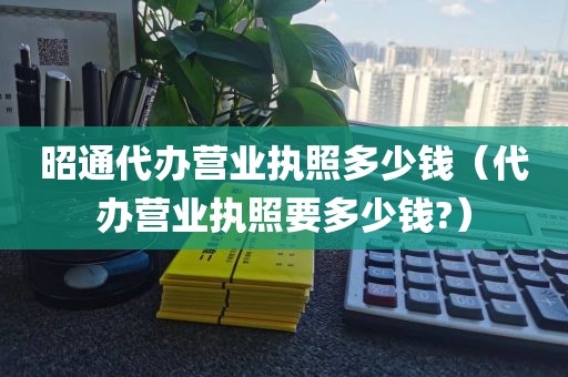 昭通代办营业执照多少钱（代办营业执照要多少钱?）