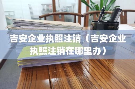 吉安企业执照注销（吉安企业执照注销在哪里办）