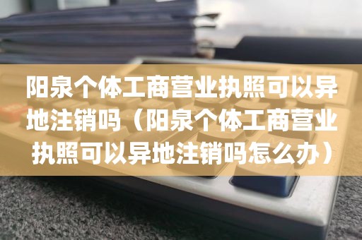 阳泉个体工商营业执照可以异地注销吗（阳泉个体工商营业执照可以异地注销吗怎么办）