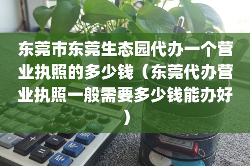 东莞市东莞生态园代办一个营业执照的多少钱（东莞代办营业执照一般需要多少钱能办好）