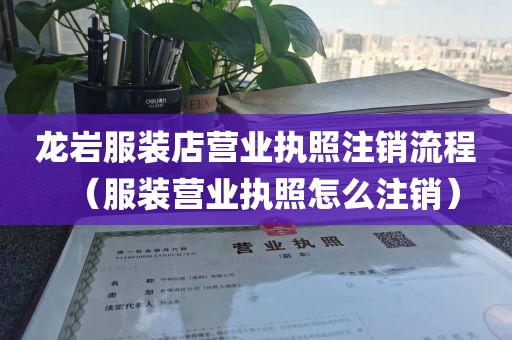 龙岩服装店营业执照注销流程（服装营业执照怎么注销）