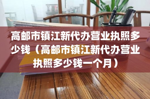 高邮市镇江新代办营业执照多少钱(高邮市镇江新代办营业执照多少钱一个月)