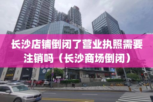 长沙店铺倒闭了营业执照需要注销吗（长沙商场倒闭）
