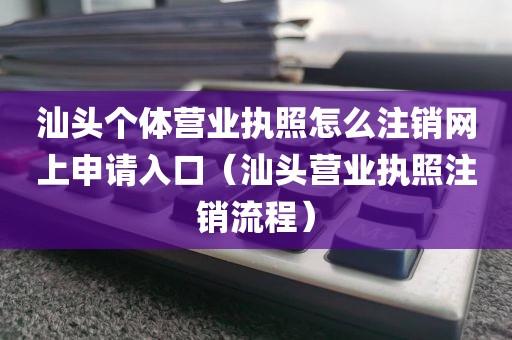 汕头个体营业执照怎么注销网上申请入口（汕头营业执照注销流程）