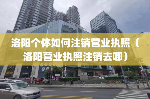 洛阳个体如何注销营业执照（洛阳营业执照注销去哪）